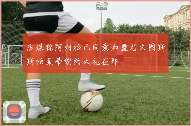 法媒称阿利松已同意加盟尤文图斯斯帕莱蒂续约大礼在即