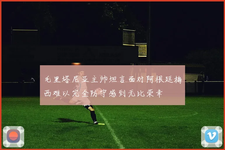 毛里塔尼亚主帅坦言面对阿根廷梅西难以完全防守感到无比荣幸