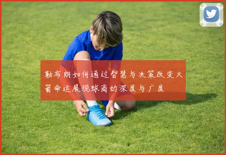 勒布朗如何通过智慧与决策改变火箭命运展现球商的深度与广度