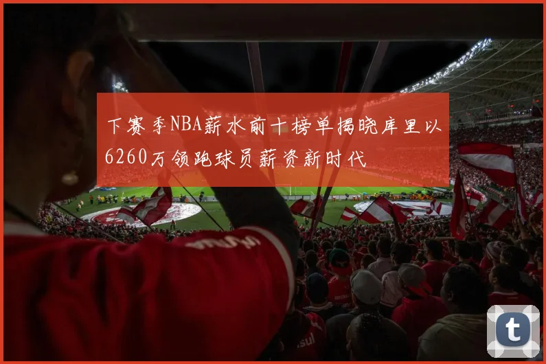 下赛季NBA薪水前十榜单揭晓库里以6260万领跑球员薪资新时代