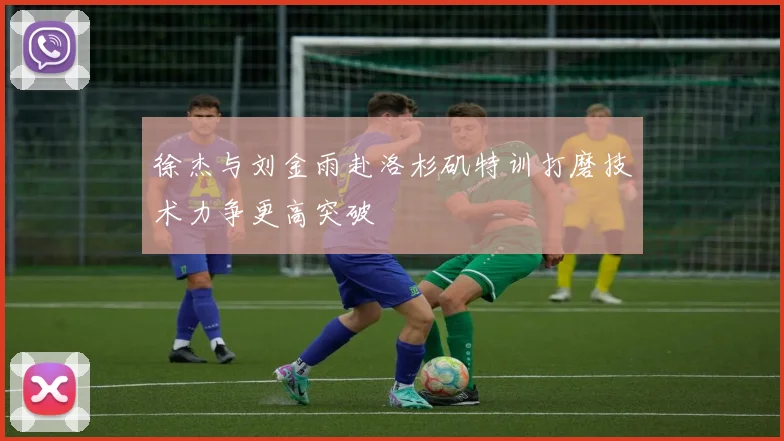 徐杰与刘金雨赴洛杉矶特训打磨技术力争更高突破