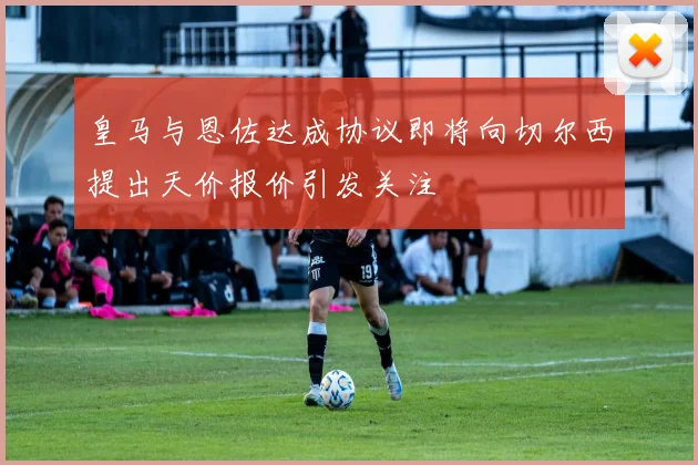 皇马与恩佐达成协议即将向切尔西提出天价报价引发关注