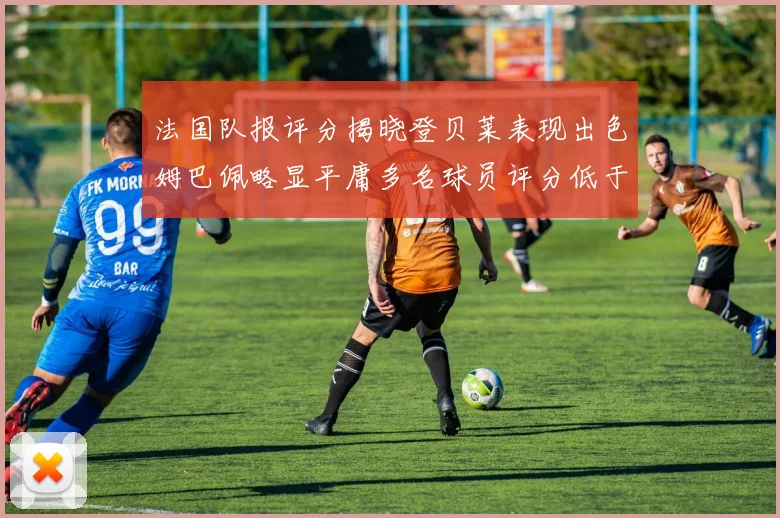 法国队报评分揭晓登贝莱表现出色姆巴佩略显平庸多名球员评分低于六分