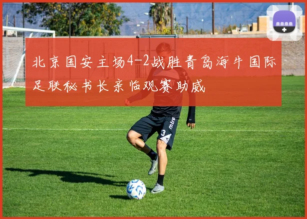 北京国安主场4-2战胜青岛海牛国际足联秘书长亲临观赛助威