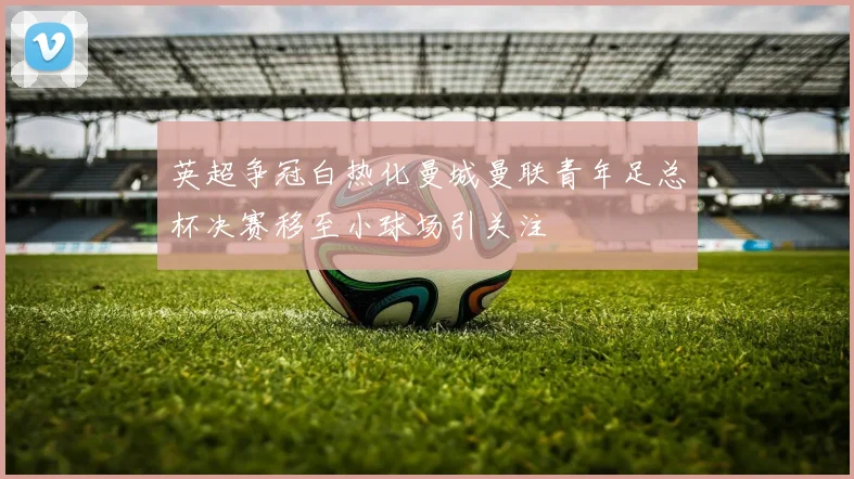 英超争冠白热化曼城曼联青年足总杯决赛移至小球场引关注