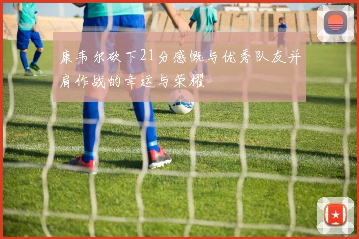康韦尔砍下21分感慨与优秀队友并肩作战的幸运与荣耀