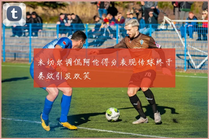 米切尔调侃阿伦得分表现传球终于奏效引发欢笑