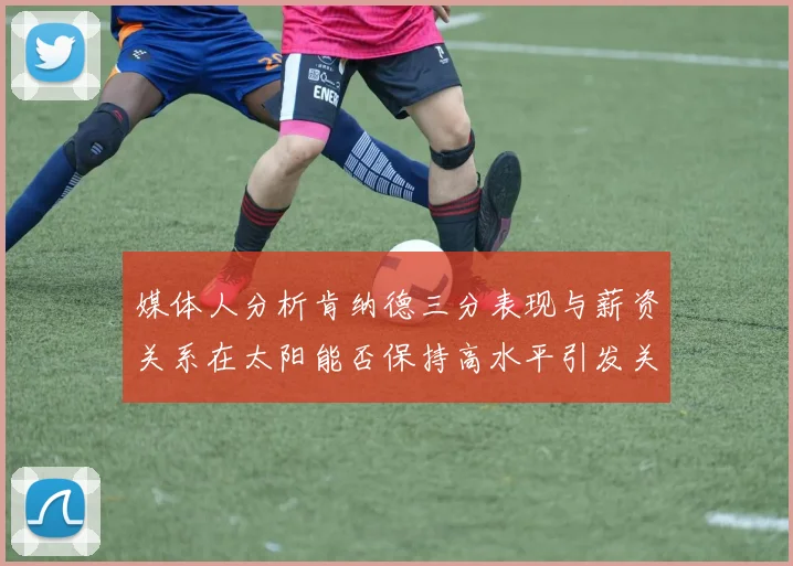 媒体人分析肯纳德三分表现与薪资关系在太阳能否保持高水平引发关注