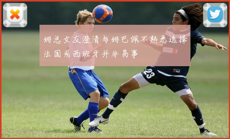 姆总女友澄清与姆巴佩不熟悉选择法国或西班牙并非易事