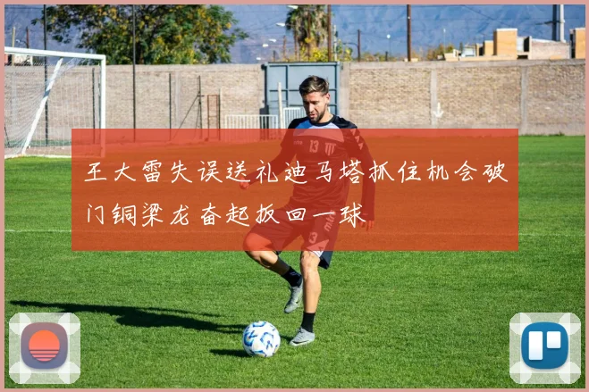 王大雷失误送礼迪马塔抓住机会破门铜梁龙奋起扳回一球