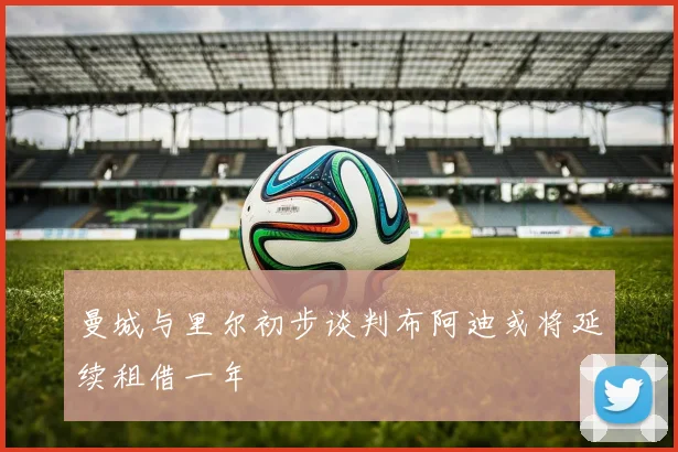 曼城与里尔初步谈判布阿迪或将延续租借一年