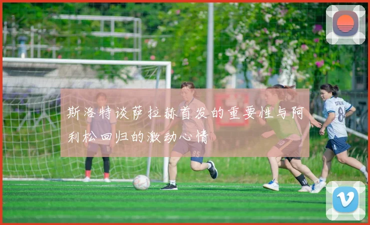 斯洛特谈萨拉赫首发的重要性与阿利松回归的激动心情