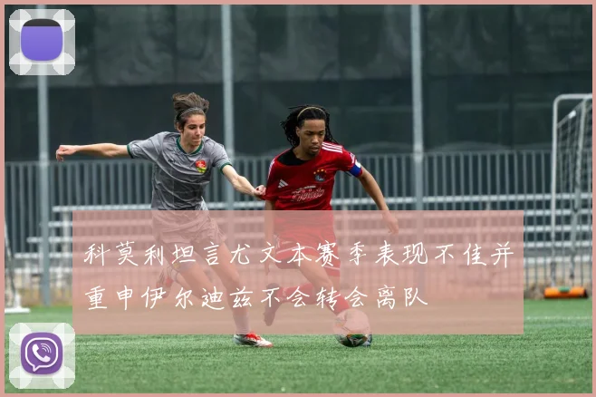 科莫利坦言尤文本赛季表现不佳并重申伊尔迪兹不会转会离队
