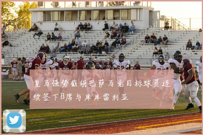 皇马强势截胡巴萨马竞目标球员连续签下B席与库库雷利亚