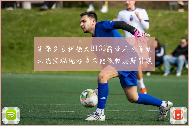 富保罗分析热火BIG3薪资压力导致未能实现统治力只能依赖底薪引援