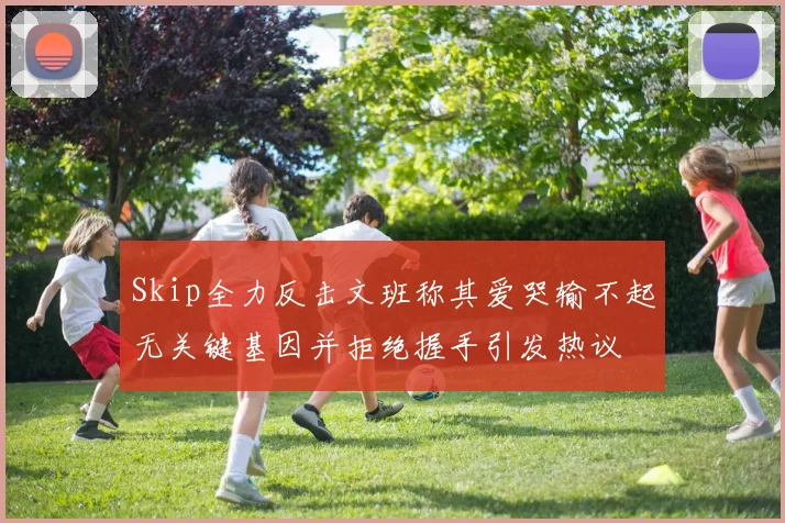 Skip全力反击文班称其爱哭输不起无关键基因并拒绝握手引发热议