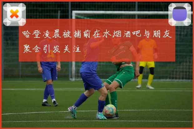 哈登凌晨被捕前在水烟酒吧与朋友聚会引发关注