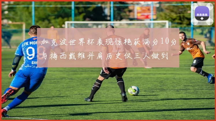加克波世界杯表现惊艳获满分10分与梅西戴维并肩历史仅三人做到