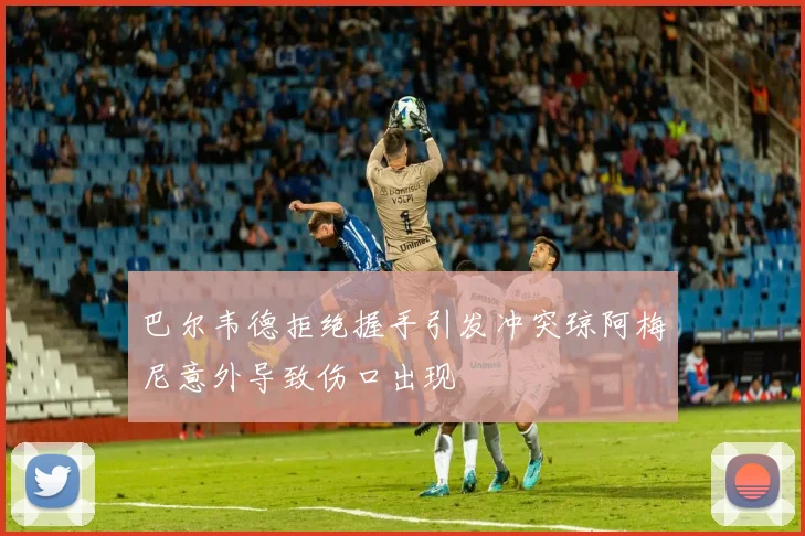 巴尔韦德拒绝握手引发冲突琼阿梅尼意外导致伤口出现
